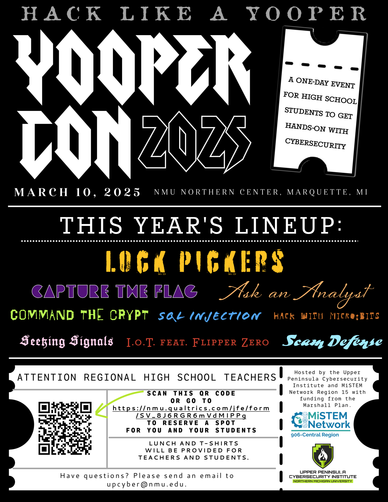 Hack Like a Yooper at YooperCon 2025, a one-day event for high school students to get hands-on with cybersecurity, on March 10, 2025 at the NMU Northern Center in Marquette, MI. This year's lineup includes Lock Pickers, Capture the Flag, Ask an Analyst, Command the Crypt, SQL Injection, Hack with Micro:Bits, Seeking Signals, IOT feat. Flipper Zero, and Scam Defense. Attention regional high school teachers: Scan this QR code or go to https://nmu.qualtrics.com/jfe/form/SV_8J6RGR6mVdMIPPg to reserve a spot for you and your students. Lunch and t-shirts will be provided for teachers and students. Have questions? Please email upcyber@nmu.edu. Hosted by the Upper Peninsula Cybersecurity Institute and MiSTEM Network Region 15 with funding from the Marshall Plan.